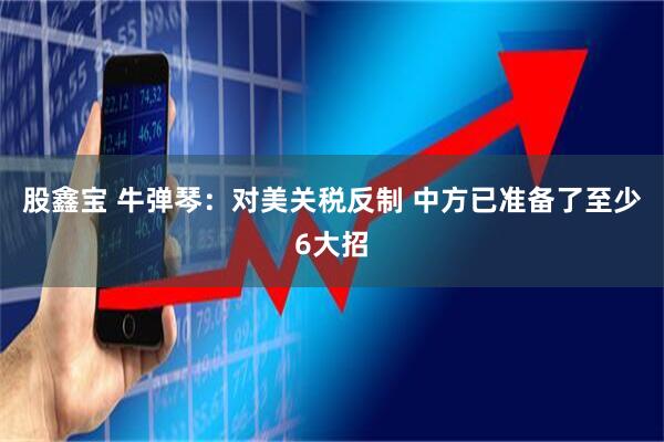 股鑫宝 牛弹琴：对美关税反制 中方已准备了至少6大招